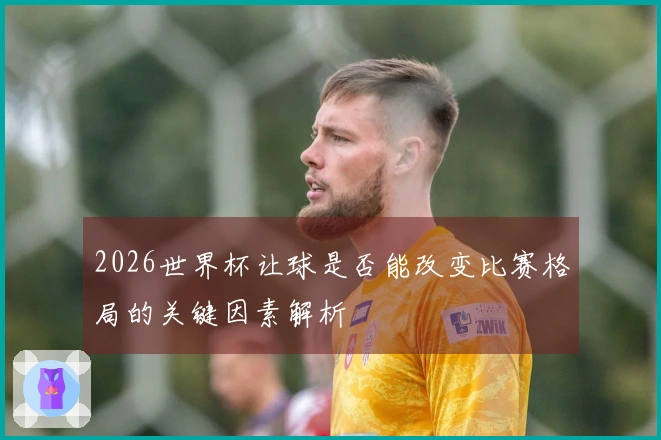 2026世界杯让球是否能改变比赛格局的关键因素解析
